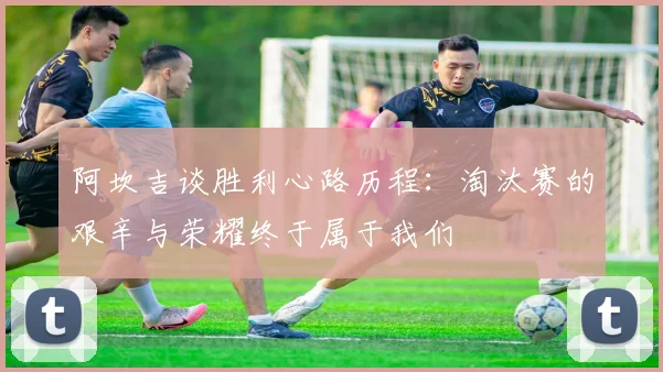 阿坎吉谈胜利心路历程：淘汰赛的艰辛与荣耀终于属于我们