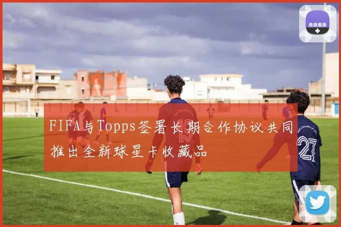 FIFA与Topps签署长期合作协议共同推出全新球星卡收藏品