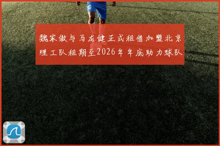 魏家傲与马龙健正式租借加盟北京理工队租期至2026年年底助力球队发展