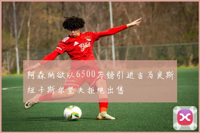 阿森纳欲以6500万镑引进吉马良斯纽卡斯尔坚决拒绝出售