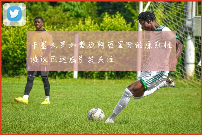 卡塞米罗加盟迈阿密国际的原则性协议已达成引发关注