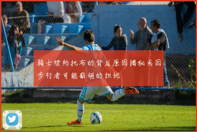骑士续约托布的背后原因揭秘或因步行者可能截胡的担忧