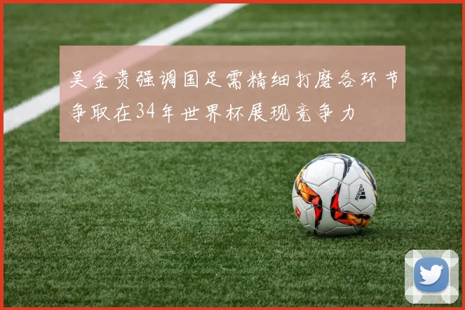 吴金贵强调国足需精细打磨各环节争取在34年世界杯展现竞争力