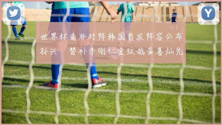世界杯南非对阵韩国首发阵容公布孙兴慜替补李刚仁金玟哉黄喜灿先发